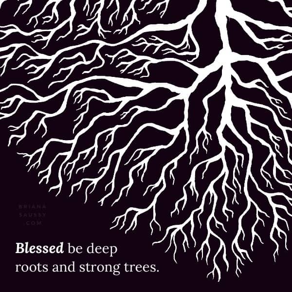 Blessed be the deep roots and strong trees.